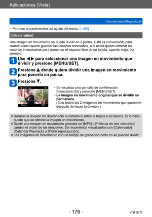 Page 176Aplicaciones (Vista)
Uso del menú [Reproducir]VQT5E76
- 176 -
 • Para los procedimientos de ajuste del menú.  (→60)
[Divide video]
Una imagen en movimiento se puede dividir en 2 partes. Esto es conveniente para 
cuando usted quiere guardar las escenas necesarias, o si usted quiere eliminar las 
escenas innecesarias para aumentar el espacio libre de su tarjeta, cuando viaja, por 
ejemplo.
Use   para seleccionar una imagen en movimiento que 
dividir y presione [MENU/SET].
Presione  donde quiera dividir una...