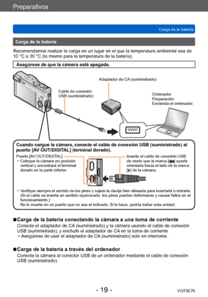 Page 19Preparativos
Carga de la bateríaVQT5E76
- 19 -
Carga de la batería
Recomendamos realizar la carga en un lugar en el que la temperatura ambiental sea de 
10 °C a 30 °C (lo mismo para la temperatura de la batería).
Asegúrese de que la cámara esté apagada.
Cable de conexión 
USB (suministrado)
Adaptador de CA (suministrado)
Ordenador
Preparación:
Encienda el ordenador.
Cuando cargue la cámara, conecte el cable de conexión USB (suministrado) al 
puerto [AV OUT/DIGITAL] (terminal dorado).
Puerto [AV...