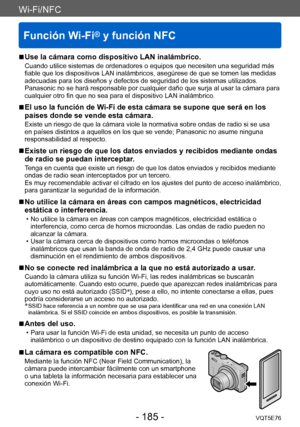 Page 185Wi-Fi/NFC
Función Wi-Fi® y función NFC
VQT5E76- 185 -
Wi-Fi/NFC
 ■Use la cámara como dispositivo LAN inalámbrico.
Cuando utilice sistemas de ordenadores o equipos que necesiten una seguridad más 
fiable que los dispositivos LAN inalámbricos, asegúrese de que se tomen las medidas 
adecuadas para los diseños y defectos de seguridad de los sistemas utilizados. 
Panasonic no se hará responsable por cualquier daño que surja al usar la cámara para 
cualquier otro fin que no sea para el dispositivo LAN...