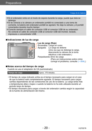 Page 20Preparativos
Carga de la bateríaVQT5E76
- 20 -
 ●Si el ordenador entra en el modo de espera durante la carga, puede que ésta se 
detenga.
 ●Si se conecta a la cámara un ordenador portátil no conectado a una toma de 
corriente, la batería del ordenador portátil se agotará. No deje la cámara y el portátil 
conectados durante mucho tiempo.
 ●Conecte siempre el cable de conexión USB al conector USB de su ordenador .  
No conecte el cable de conexión USB al conector USB del monitor, teclado, 
impresora o...