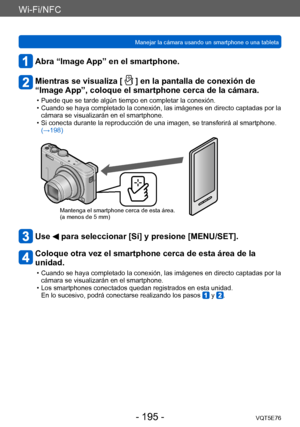 Page 195Wi-Fi/NFC
Manejar la cámara usando un smartphone o una tabletaVQT5E76
- 195 -
Abra “Image App” en el smartphone.
Mientras se visualiza [  ] en la pantalla de conexión de 
“Image App”, coloque el smartphone cerca de la cámara.
 • Puede que se tarde algún tiempo en completar la conexión. • Cuando se haya completado la conexión, las imágenes en directo captadas por la 
cámara se visualizarán en el smartphone.
 • Si conecta durante la reproducción de una imagen, se transferirá al smartphone. (→198)
Mantenga...