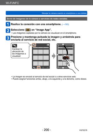 Page 200Wi-Fi/NFC
Manejar la cámara usando un smartphone o una tabletaVQT5E76
- 200 -
Envío de imágenes de la cámara a servicios de redes sociales
Realice la conexión con una smartphone. (→190)
Seleccione [  ] en “Image App”.
 • Las imágenes captadas por la cámara se visualizan en el smartphone.
Presione y mantenga pulsada la imagen y arrástrela para 
enviarla al servicio de red social, etc.
Cambiar la 
ubicación de 
las imágenes a 
visualizar
 • La imagen se enviará al servicio de red social o a otros servicios...