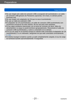 Page 21Preparativos
Carga de la bateríaVQT5E76
- 21 -
 ●No use ningún otro cable de conexión USB a excepción del suministrado o un cable 
de conexión USB genuino de Panasonic (opcional). Si lo hace, la cámara podría 
funcionar mal.
 ●No use ningún otro adaptador de CA que no sea el suministrado. ●No use un cable de extensión USB. ●El adaptador de CA (suministrado) y el cable de conexión USB (suministrado) son 
accesorios exclusivos de esta cámara. No los use para otros aparatos.
 ●Si hay algún problema...