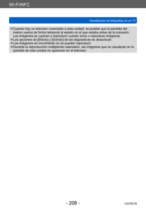 Page 208Wi-Fi/NFC
Visualización de fotografías en un TVVQT5E76
- 208 -
 ●Cuando hay un televisor conectado a esta unidad, es posible que la pantalla del 
mismo vuelva de forma temporal al estado en el que estaba antes de la conexión. 
Las imágenes se vuelven a reproducir cuando toma o reproduce imágenes.
 ●Las opciones de [Efecto] y [Sonido] de las diapositivas se desactivan. ●Las imágenes en movimiento no se pueden reproducir. ●Durante la reproducción múltiple/de calendario, las imágenes que se visualizan en la...