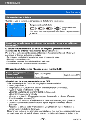 Page 22Preparativos
Carga de la bateríaVQT5E76
- 22 -
Carga restante de la batería
Cuando se usa la cámara, la carga restante de la batería se visualiza.
Carga restante de la batería
(parpadea en color 
rojo)
Si la marca de la batería parpadea en color rojo, cargue o sustituya 
la batería.
Directrices para el número de imágenes que se pueden grabar y para el tiempo 
de operación
El tiempo de funcionamiento y número de imágenes grabables diferirán 
dependiendo del entorno y condiciones de funcionamiento.
Por...