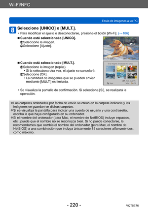 Page 220Wi-Fi/NFC
Envío de imágenes a un PCVQT5E76
- 220 -
Seleccione [UNICO] o [MULT.]. 
 • Para modificar el ajuste o desconectarse, presione el botón [Wi-Fi].  (→186)
 ■Cuando está seleccionado [UNICO].
  Seleccione la imagen.  Seleccione [Ajuste].
 ■Cuando está seleccionado [MULT.].
  Seleccione la imagen (repita). • Si la selecciona otra vez, el ajuste se cancelará.  Seleccione [OK]. • La cantidad de imágenes que se pueden enviar 
mediante [MUL
T.] es limitada.
 • Se visualiza la pantalla de confirmación....