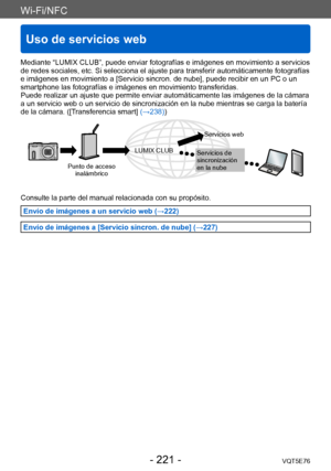 Page 221Wi-Fi/NFC
Uso de servicios web
VQT5E76- 221 -
Mediante “LUMIX CLUB”, puede enviar fotografías e imágenes en movimiento a servicios 
de redes sociales, etc. Si selecciona el ajuste para transferir automáticamente fotografías 
e imágenes en movimiento a [Servicio sincron. de nube], puede recibir en un PC o un 
smartphone las fotografías e imágenes en movimiento transferidas.
Puede realizar un ajuste que permite enviar automáticamente las imágenes de la cámara 
a un servicio web o un servicio de...