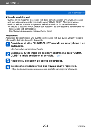 Page 224Wi-Fi/NFC
Uso de servicios webVQT5E76
- 224 -
 ■Uso de servicios web
Cuando envíe imágenes a servicios web tales como Facebook o YouTube, el servicio 
web que utilice deberá estar registrado con el “LUMIX CLUB”. Al registrar varios 
servicios web se enviarán imágenes a todos los servicios de forma simultánea.
 • Consulte la sección “F
 AQ/Contacte con nosotros” del sitio siguiente para obtener ver 
los servicios web compatibles. 
http://lumixclub.panasonic.net/spa/c/lumix_faqs/
Preparación:
Asegúrese de...