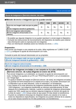 Page 227Wi-Fi/NFC
Uso de servicios webVQT5E76
- 227 -
Envío de imágenes a [Servicio sincron. de nube]
 ■Método de envío e imágenes que se pueden enviar
JPEG RAW MP4 AVCHD 3D
Envío de una imagen cada vez que se graba 
una.
[Enviar imágenes durante la grabación] Sí No No No Sí
Envío de imágenes seleccionadas.
[Enviar imágenes almacenadas en la 
cámara] Sí No Sí No Sí
 •Es posible que algunas imágenes no se puedan reproducir o enviar según el dispositivo. • Consulte las instrucciones de funcionamiento del...