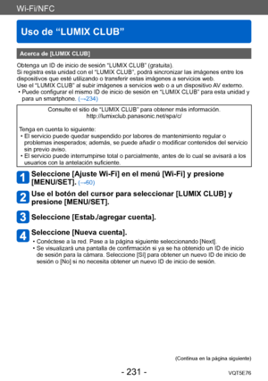 Page 231Wi-Fi/NFC
Uso de “LUMIX CLUB”
VQT5E76- 231 -
Acerca de [LUMIX CLUB]
Obtenga un ID de inicio de sesión “LUMIX CLUB” (gratuita).
Si registra esta unidad con el “LUMIX CLUB”, podrá sincronizar las imágenes entre los 
dispositivos que esté utilizando o transferir estas imágenes a servicios web.
Use el “LUMIX CLUB” al subir imágenes a servicios web o a un dispositivo  AV externo.
 • Puede configurar el mismo ID de inicio de sesión en “LUMIX CLUB” para esta unidad y 
para un smartphone.  (→234)
Consulte el...