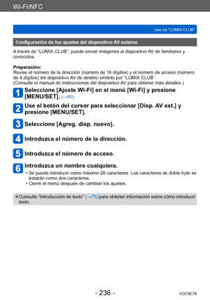 Page 236Wi-Fi/NFC
Uso de “LUMIX CLUB”VQT5E76
- 236 -
Configuración de los ajustes del dispositivo AV externo
A través de “LUMIX CLUB”, puede enviar imágenes al dispositivo AV de familiares y 
conocidos.
Preparación:
Revise el número de la dirección (número de 16 dígitos) y el número de acceso (número 
de 4 dígitos) del dispositivo AV de destino emitido por “LUMIX CLUB”.
(Consulte el manual de instrucciones del dispositivo AV para obtener más detalles.)
Seleccione [Ajuste Wi-Fi] en el menú [Wi-Fi] y presione...