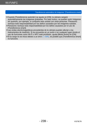 Page 239Wi-Fi/NFC
Transferencia automática de imágenes  [Transferencia smart] VQT5E76
- 239 -
 ●Cuando [Transferencia automát.] se ajuste en [ON], la cámara cargará 
automáticamente las imágenes grabadas. Por este motivo, se pueden subir imágenes 
sin quererlo, por ejemplo, si comparte esta unidad con otras personas. Panasonic 
rechaza toda responsabilidad por los daños causados por las imágenes subidas.
 ●Panasonic rechaza toda responsabilidad por los daños causados por el uso de 
[Transferencia smart].
 ●Las...