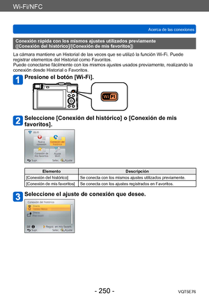 Page 250Wi-Fi/NFC
Acerca de las conexionesVQT5E76
- 250 -
Conexión rápida con los mismos ajustes utilizados previamente 
([Conexión del histórico]/[Conexión de mis favoritos])
La cámara mantiene un Historial de las veces que se utilizó la función Wi-Fi. Puede 
registrar elementos del Historial como Favoritos. 
Puede conectarse fácilmente con los mismos ajustes usados previamente, realizando la 
conexión desde Historial o Favoritos.
Presione el botón [Wi-Fi].
Seleccione [Conexión del histórico] o [Conexión de mis...