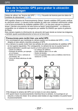Page 257GPS
Uso de la función GPS para grabar la ubicación 
de una imagen
VQT5E76- 257 -
Antes de utilizar, lea “Acerca del GPS” (→10) y “Acuerdo de licencia para los datos de 
nombres de ubicaciones” (→320)
GPS significa Sistema de Posicionamiento Global. Usando satélites GPS puede verificar 
su ubicación actual. La cámara recibe señales de radio que contienen información orbital 
y de la hora procedente de múltiples satélites GPS, y la usa para calcular su posición 
actual. Calcular una posición de esta forma...