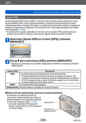 Page 258GPS
Uso de la función GPS para grabar la ubicación de una imagenVQT5E76
- 258 -
[Ajuste GPS]
Cuando [Ajuste GPS] está en [ON], la cámara recibe periódicamente señales de radio 
de los satélites GPS y hace el posicionamiento. Cuando el posicionamiento se hace 
satisfactoriamente, el nombre del lugar y la información de posición (latitud y longitud) se 
graban en fotografías e imágenes en movimiento (sin incluir algunos ajustes de calidad 
de la fotografía (→260)).
 • Si selecciona el ajuste automático de...