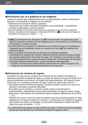Page 260GPS
Uso de la función GPS para grabar la ubicación de una imagenVQT5E76
- 260 -
 ■Información que va a grabarse en las imágenes
Cuando la cámara hace satisfactoriamente el posicionamiento, graba la información 
siguiente en fotografías e imágenes en movimiento*
.
 • Información de ubicación (latitud y longitud) • Información del nombre del lugar (País/región, provincia/estado, ciudad/distrito/
condado, pueblo/aldea, punto de interés)
*
  Solo está grabada la información determi nada en el momento en que...