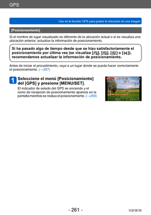 Page 261GPS
Uso de la función GPS para grabar la ubicación de una imagenVQT5E76
- 261 -
[Posicionamiento]
Si el nombre de lugar visualizado es diferente de la ubicación actual o si se visualiza una 
ubicación anterior, actualice la información de posicionamiento.
Si ha pasado algo de tiempo desde que se hizo satisfactoriamente el 
posicionamiento por última vez (se visualiza [], [], [] o []), 
recomendamos actualizar la información de posicionamiento.
Antes de iniciar el procedimiento, vaya a un lugar donde se...
