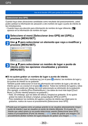 Page 263GPS
Uso de la función GPS para grabar la ubicación de una imagenVQT5E76
- 263 -
[Seleccionar área GPS]
Cuando haya otras ubicaciones candidatas como resultado del posicionamiento, usted 
podrá cambiar la información de ubicación a otro nombre de lugar o punto de interés de 
las inmediaciones.
 • Cuando haya una elección para información de nombre de lugar diferente, [  ] 
aparece en la información de nombre de lugar
.
Seleccione el menú [Seleccionar área GPS] del [GPS] y 
presione [MENU/SET].
Use   para...