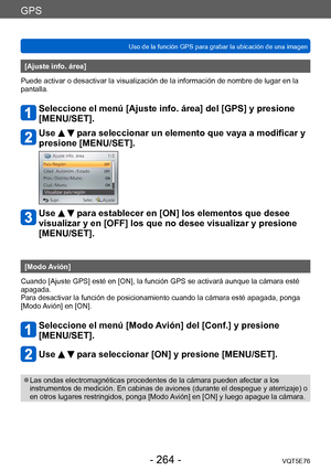 Page 264GPS
Uso de la función GPS para grabar la ubicación de una imagenVQT5E76
- 264 -
[Ajuste info. área] 
Puede activar o desactivar la visualización de la información de nombre de lugar en la 
pantalla.
Seleccione el menú [Ajuste info. área] del [GPS] y presione 
[MENU/SET].
Use   para seleccionar un elemento que vaya a modificar y 
presione [MENU/SET].
Use   para establecer en [ON] los elementos que desee 
visualizar y en [OFF] los que no desee visualizar y presione 
[MENU/SET].
[Modo Avión]
Cuando [Ajuste...