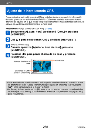 Page 265GPS
Ajuste de la hora usando GPS
VQT5E76- 265 -
Puede actualizar automáticamente el [Ajust. reloj] de la cámara usando la información 
de fecha y hora de las señales de radio GPS. Cuando se traslade a una zona horaria 
diferente de aquella en la que reside y el posicionamiento se haga satisfactoriamente, la 
cámara se ajustará automáticamente a la hora local.
Preparación: Ponga [Ajuste GPS] en [ON]. (→258)
Seleccione [Aj. auto. hora] en el menú [Conf.] y presione  
[MENU/SET].
Use   para seleccionar [ON]...