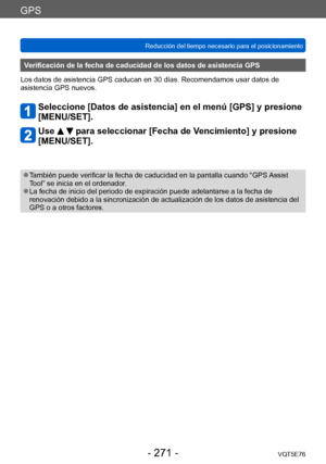 Page 271GPS
Reducción del tiempo necesario para el posicionamientoVQT5E76
- 271 -
Verificación de la fecha de caducidad de los datos de asistencia GPS
Los datos de asistencia GPS caducan en 30 días. Recomendamos usar datos de 
asistencia GPS nuevos.
Seleccione [Datos de asistencia] en el menú [GPS] y presione  
[MENU/SET].
Use   para seleccionar [Fecha de Vencimiento] y presione 
[MENU/SET].
 ●También puede verificar la fecha de caducidad en la pantalla cuando “GPS Assist 
Tool” se inicia en el ordenador.
 ●La...