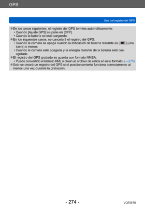 Page 274GPS
Uso del registro del GPSVQT5E76
- 274 -
 ●En los casos siguientes, el registro del GPS termina automáticamente: • Cuando [Ajuste GPS] se pone en [OFF]. • Cuando la batería se está cargando. ●En los siguientes casos, se cancelará el registro del GPS: • Cuando la cámara se apaga cuando la indicación de batería restante es [  ] (una 
barra) o menos.
 • Cuando la cámara esté apagada y la energía restante de la batería esté casi  agotada.
 ●El registro del GPS grabado se guarda con formato NMEA. • P uede...