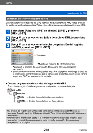 Page 275GPS
Uso del registro del GPSVQT5E76
- 275 -
Extracción del archivo de registro del GPS
Convierta archivos de registro del GPS (formato NMEA) al formato KML  y cree archivos 
de salida para utilizarlos en sitios Web u otras ubicaciones que admitan el formato KML.
Seleccione [Registro GPS] en el menú [GPS] y presione 
[MENU/SET].
Use   para seleccionar [Salida de archivo KML] y presione 
[MENU/SET].
Use   para seleccionar la fecha de grabación del registro 
del GPS y presione [MENU/SET].
Ya enviado
 •...