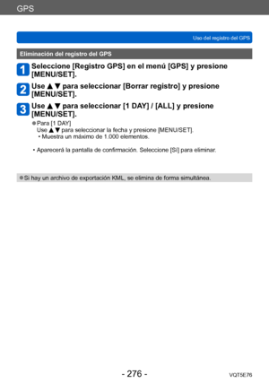 Page 276GPS
Uso del registro del GPSVQT5E76
- 276 -
Eliminación del registro del GPS
Seleccione [Registro GPS] en el menú [GPS] y presione 
[MENU/SET].
Use   para seleccionar [Borrar registro] y presione 
[MENU/SET].
Use   para seleccionar [1 DAY] / [ALL] y presione 
[MENU/SET].
 ●Para [1 DAY]
Use   para seleccionar la fecha y presione [MENU/SET]. • Muestra un máximo de 1.000 elementos.
 • Aparecerá la pantalla de confirmación. Seleccione [Sí] para eliminar.
 ●Si hay un archivo de exportación KML, se elimina de...