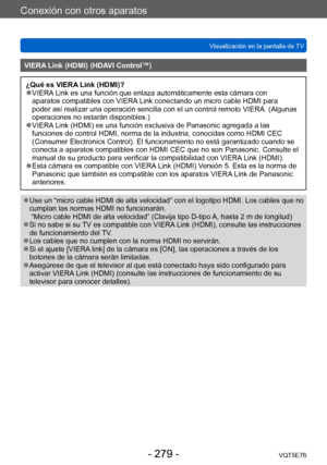 Page 279Conexión con otros aparatos
Visualización en la pantalla de TVVQT5E76
- 279 -
VIERA Link (HDMI) (HDAVI Control™)
¿Qué es VIERA Link (HDMI)? ●VIERA Link es una función que enlaza automáticamente esta cámara con 
aparatos compatibles con VIERA Link conectando un micro cable HDMI para 
poder así realizar una operación sencilla con el un control remoto VIERA. (Algunas 
operaciones no estarán disponibles.)
 ●VIERA Link (HDMI) es una función exclusiva de Panasonic agregada a las 
funciones de control HDMI,...