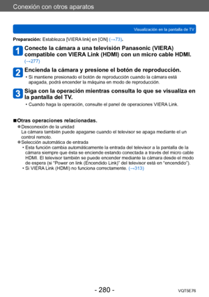 Page 280Conexión con otros aparatos
Visualización en la pantalla de TVVQT5E76
- 280 -
Preparación: Establezca [VIERA link] en [ON] (→73).
Conecte la cámara a una televisión Panasonic (VIERA) 
compatible con VIERA Link (HDMI) con un micro cable HDMI. 
(→277)
Encienda la cámara y presione el botón de reproducción.
 • Si mantiene presionado el botón de reproducción cuando la cámara está apagada, podrá encender la máquina en modo de reproducción.
Siga con la operación mientras consulta lo que se visualiza en 
la...
