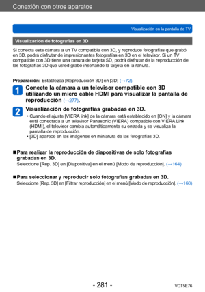 Page 281Conexión con otros aparatos
Visualización en la pantalla de TVVQT5E76
- 281 -
Visualización de fotografías en 3D
Si conecta esta cámara a un TV compatible con 3D, y reproduce fotografías que grabó 
en 3D, podrá disfrutar de impresionantes fotografías en 3D en el televisor . Si un TV 
compatible con 3D tiene una ranura de tarjeta SD, podrá disfrutar de la reproducción de 
las fotografías 3D que usted grabó insertando la tarjeta en la ranura.
Preparación: Establezca [Reproducción 3D] en [3D]  (→72)....