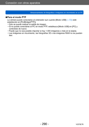 Page 290Conexión con otros aparatos
Almacenamiento de fotografías e imágenes en movimiento en un PCVQT5E76
- 290 -
 ■Para el modo PTP
La cámara puede conectarse al ordenador aun cuando [Modo USB]  (→72) esté 
establecido en [PictBridge(PTP)].
 • Solo se puede realizar la salida de imagen. • Si no puede conectarse al PC en modo PTP

, establezca [Modo USB] en [PC] y 
conéctese de nuevo.
 • Puede que no sea posible importar si hay 1.000 imágenes o más en la tarjeta. • Las imágenes en movimiento, las fotografías 3D...