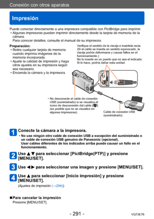 Page 291Conexión con otros aparatos
Impresión
VQT5E76- 291 -
Preparación: • Retire cualquier tarjeta de memoria cuando imprima imágenes de la 
memoria incorporada.
 • Ajuste la calidad de impresión y haga otros ajustes en su impresora según 
sea necesario.
 • Encienda la cámara y la impresora.
Conecte la cámara a la impresora. 
 •No use ningún otro cable de conexión USB a excepción del suministrado o 
un cable de conexión USB genuino de Panasonic (opcional).  
Usar cables diferentes de los indicados arriba puede...