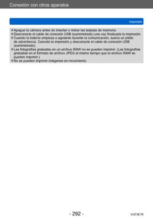 Page 292Conexión con otros aparatos
ImpresiónVQT5E76
- 292 -
 ●Apague la cámara antes de insertar o retirar las tarjetas de memoria. ●Desconecte el cable de conexión USB (suministrado) una vez finalizada la impresión. ●Cuando la batería empieza a agotarse durante la comunicación, suena un pitido 
de advertencia. Cancele la impresión y desconecte el cable de conexión USB 
(suministrado).
 ●Las fotografías grabadas en un archivo RAW no se pueden imprimir. (Las fotografías 
grabadas en el formato de archivo JPEG al...