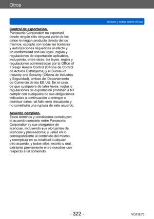Page 322Otros
Avisos y notas sobre el usoVQT5E76
- 322 -
Control de exportación.
Panasonic Corporation no exportará 
desde ningún sitio ninguna parte de los 
datos ni ningún producto directo de los 
mismos, excepto con todas las licencias 
y autorizaciones requeridas al efecto y 
en conformidad con las leyes, reglas y 
regulaciones de exportación aplicables, 
incluyendo, entre otras, las leyes, reglas y 
regulaciones administradas por la Office of 
Foreign Assets Control (Oficina de Control 
de Activos...