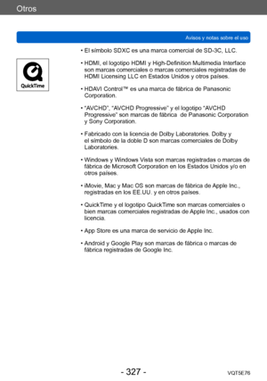 Page 327Otros
Avisos y notas sobre el usoVQT5E76
- 327 -
 • El símbolo SDXC es una marca comercial de SD-3C, LLC.
 • HDMI, el logotipo HDMI y High-Definition Multimedia Interface son marcas comerciales o marcas comerciales registradas de 
HDMI Licensing LLC en Estados Unidos y otros países.
 • HDA

VI Control™ es una marca de fábrica de Panasonic 
Corporation.
 • “A

VCHD”, “AVCHD Progressive” y el logotipo “AVCHD 
Progressive” son marcas de fábrica  de Panasonic Corporation 
y Sony Corporation.
 • Fabricado con...