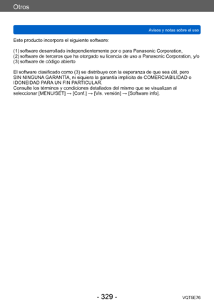 Page 329Otros
Avisos y notas sobre el usoVQT5E76
- 329 -
Este producto incorpora el siguiente software:
(1)
 
 
software desarrollado independie
 ntemente por o para Panasonic Corporation,
(2)
 

 
software de terceros que ha otorg
 ado su licencia de uso a Panasonic Corporation, y/o
(3)
 

 
software de código abierto
El software clasificado como (3) se distribuye con la esperanza de que sea útil, pero 
SIN NINGUNA

 GARANTÍA, ni siquiera la garantía implícita de COMERCIABILIDAD o 
IDONEIDAD PARA UN FIN...