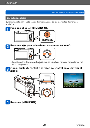 Page 34Lo básico
Uso del anillo de control/disco de controlVQT5E76
- 34 -
Uso del menú rápido
Durante la grabación puede llamar fácilmente varios de los elementos de menús y 
ajustarlos.
Presione el botón [Q.MENU/ ].
Presione   para seleccionar elementos de menú.
 • Los elementos de menú y de ajuste que se visualizan cambian dependiendo del  modo de grabación.
Gire el anillo de control o el disco de control para cambiar el 
ajuste.
Presione [MENU/SET].       