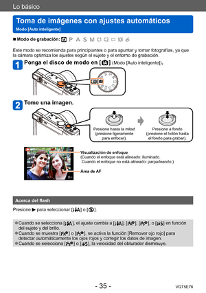 Page 35Lo básico
Toma de imágenes con ajustes automáticos  
Modo [Auto inteligente]VQT5E76
- 35 -
 ■Modo de grabación: 
Este modo se recomienda para principiantes o para apuntar y tomar fotografías, ya que 
la cámara optimiza los ajustes según el sujeto y el entorno de grabación.
Ponga el disco de modo en [  ] (Modo [Auto inteligente]).
Tome una imagen.
Presione hasta la mitad (presione ligeramente  para enfocar). Presione a fondo 
(presione el botón hasta  el fondo para grabar).
Visualización de enfoque
(...