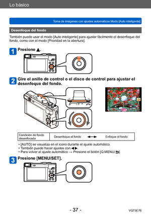 Page 37Lo básico
Toma de imágenes con ajustes automáticos Modo [Auto inteligente] VQT5E76
- 37 -
Desenfoque del fondo
También puede usar el modo [Auto inteligente] para ajustar fácilmente el desenfoque del 
fondo, como con el modo [Prioridad en la abertura].
Presione .
Gire el anillo de control o el disco de control para ajustar el 
desenfoque del fondo.
Condición de fondo 
desenfocado Desenfoque el fondoEnfoque el fondo
 • [AUTO] se visualiza en el icono durante el ajuste automático. • T
ambién puede hacer...
