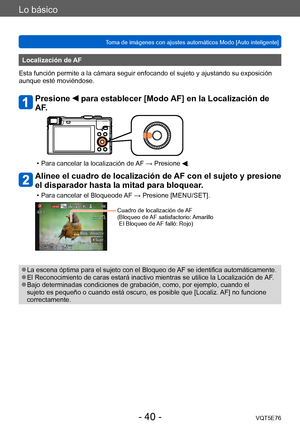 Page 40Lo básico
Toma de imágenes con ajustes automáticos Modo [Auto inteligente] VQT5E76
- 40 -
Localización de AF
Esta función permite a la cámara seguir enfocando el sujeto y ajustando su exposición 
aunque esté moviéndose.
Presione  para establecer [Modo AF] en la Localización de 
AF.
 • Para cancelar la localización de  AF → Presione .
Alinee el cuadro de localización de AF con el sujeto y presione 
el disparador hasta la mitad para bloquear.
 • Para cancelar el Bloqueode AF → Presione [MENU/SET].
Cuadro...