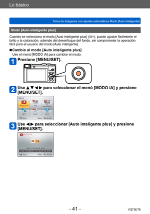Page 41Lo básico
Toma de imágenes con ajustes automáticos Modo [Auto inteligente] VQT5E76
- 41 -
Modo [Auto inteligente plus]
Cuando se selecciona el modo [Auto inteligente plus] (iA+), puede ajustar fácilmente el 
brillo y la coloración, además del desenfoque del fondo, sin comprometer la operación 
fácil para el usuario del modo [Auto inteligente].
 ■Cambio al modo [Auto inteligente plus]
Use el menú [MODO iA] para cambiar el modo.
Presione [MENU/SET].
Use     para seleccionar el menú [MODO iA] y presione...