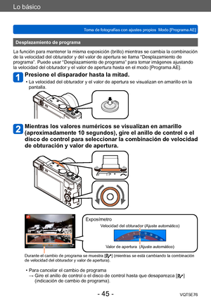 Page 45Lo básico
Toma de fotografías con ajustes propios  Modo [Programa AE] VQT5E76
- 45 -
Desplazamiento de programa
La función para mantener la misma exposición (brillo) mientras se cambia la combinación 
de la velocidad del obturador y del valor de apertura se llama “Desplazamiento de 
programa”. Puede usar “Desplazamiento de programa” para tomar imágenes ajustando 
la velocidad del obturador y el valor de apertura hasta en el modo [Programa  AE].
Presione el disparador hasta la mitad.
 • La velocidad del...