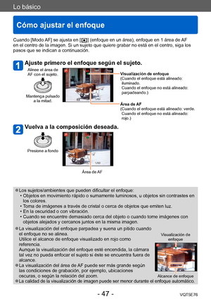 Page 47Lo básico
Cómo ajustar el enfoque
VQT5E76- 47 -
Cuando [Modo AF] se ajusta en [  ] (enfoque en un área), enfoque en 1 área de AF 
en el centro de la imagen. Si un sujeto que quiere grabar no está en el centro, siga los 
pasos que se indican a continuación.
Ajuste primero el enfoque según el sujeto.
Alinee el área de 
AF con el sujeto.
Mantenga pulsado  a la mitad.
Visualización de enfoque
( Cuando el enfoque está alineado: 
iluminado. 
Cuando el enfoque no está alineado: 
parpadeando.)
Área de 
AF
(...