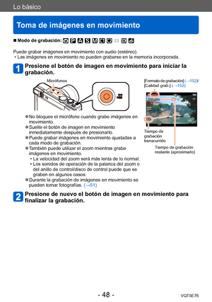 Page 48Lo básico
Toma de imágenes en movimiento
VQT5E76- 48 -
 ■Modo de grabación: 
Puede grabar imágenes en movimiento con audio (estéreo). • Las imágenes en movimiento no pueden grabarse en la memoria incorporada. 
Presione el botón de imagen en movimiento para iniciar la 
grabación.
Micrófonos[Formato de grabación] (→152)/
[Calidad grab.]  (→152)
Tiempo de 
grabación 
transcurrido
Tiempo de grabación 
restante (aproximado)
 ●No bloquee el micrófono cuando grabe imágenes en 
movimiento.
 ●Suelte el botón de...