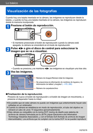 Page 52Lo básico
Visualización de las fotografías
VQT5E76- 52 -
Cuando hay una tarjeta insertada en la cámara, las imágenes se reproducen desde la 
tarjeta, y cuando no hay una tarjeta insertada en la cámara, las imágenes se reproducen 
desde la memoria incorporada.
Presione el botón de reproducción.
 • Si mantiene presionado el botón de reproducción cuando la cámara está apagada, la cámara se encenderá en el modo de reproducción.
Pulse   o gire el disco de control para seleccionar la 
imagen que se va a...