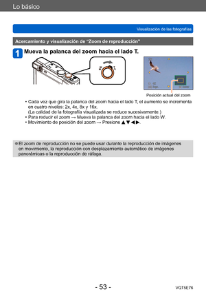 Page 53Lo básico
Visualización de las fotografíasVQT5E76
- 53 -
Acercamiento y visualización de “Zoom de reproducción”
Mueva la palanca del zoom hacia el lado T.
Posición actual del zoom
 • Cada vez que gira la palanca del zoom hacia el lado  T, el aumento se incrementa 
en cuatro niveles: 2x, 4x, 8x y 16x.  
(La calidad de la fotografía visualizada se reduce sucesivamente.)
 • Para reducir el zoom → Mueva la palanca del zoom hacia el lado W. • Movimiento de posición del zoom → Presione    .
 ●El zoom de...