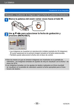 Page 55Lo básico
Visualización de las fotografíasVQT5E76
- 55 -
Búsqueda y visualización de imágenes según la fecha de grabación [Calendario]
Mueva la palanca del zoom varias veces hacia el lado W.
Use     para seleccionar la fecha de grabación y 
presione [MENU/SET].
 • Las imágenes se muestran en reproducción múltiple (pantalla de 30 imágenes). 
El cursor aparecerá en la primera imagen tomada en la fecha seleccionada.
 • T

ambién puede seleccionar la fecha con el disco de control.
 ●Solo los meses en que se...