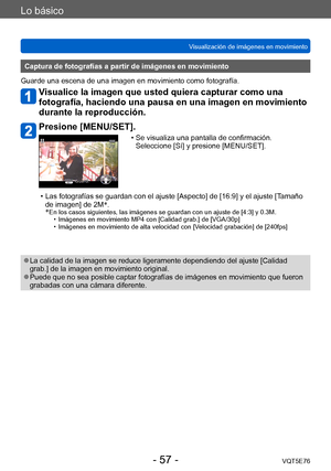 Page 57Lo básico
Visualización de imágenes en movimientoVQT5E76
- 57 -
Captura de fotografías a partir de imágenes en movimiento
Guarde una escena de una imagen en movimiento como fotografía.
Visualice la imagen que usted quiera capturar como una 
fotografía, haciendo una pausa en una imagen en movimiento 
durante la reproducción.
Presione [MENU/SET].
 • Se visualiza una pantalla de confirmación.   Seleccione [Sí] y presione [MENU/SET].
 • Las fotografías se guardan con el ajuste [Aspecto] de [16:9] y el ajuste...