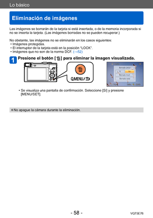 Page 58Lo básico
Eliminación de imágenes
VQT5E76- 58 -
Las imágenes se borrarán de la tarjeta si está insertada, o de la memoria incorporada si 
no se inserta la tarjeta. (Las imágenes borradas no se pueden recuperar.)
No obstante, las imágenes no se eliminarán en los casos siguientes:
 • Imágenes protegidas. • El interruptor de la tarjeta está en la posición “LOCK”. • Imágenes que no son de la norma DCF

. (→52)
Presione el botón [  ] para eliminar la imagen visualizada.
 • Se visualiza una pantalla de...
